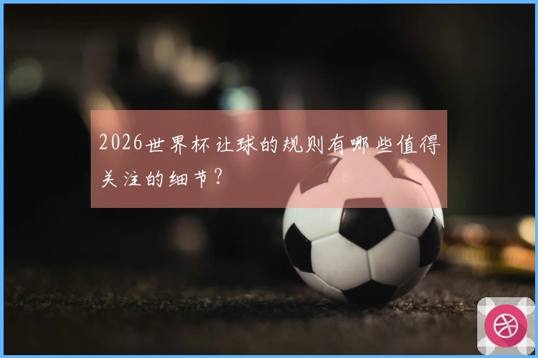 2026世界杯让球的规则有哪些值得关注的细节？